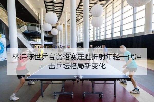 林诗栋世乒赛资格赛连胜折射年轻一代冲击乒坛格局新变化