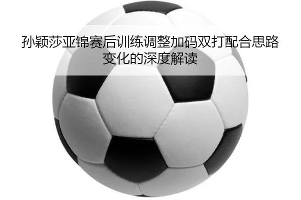 孙颖莎亚锦赛后训练调整加码双打配合思路变化的深度解读